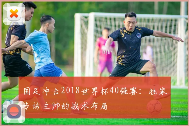 国足冲击2018世界杯40强赛：独家专访主帅的战术布局