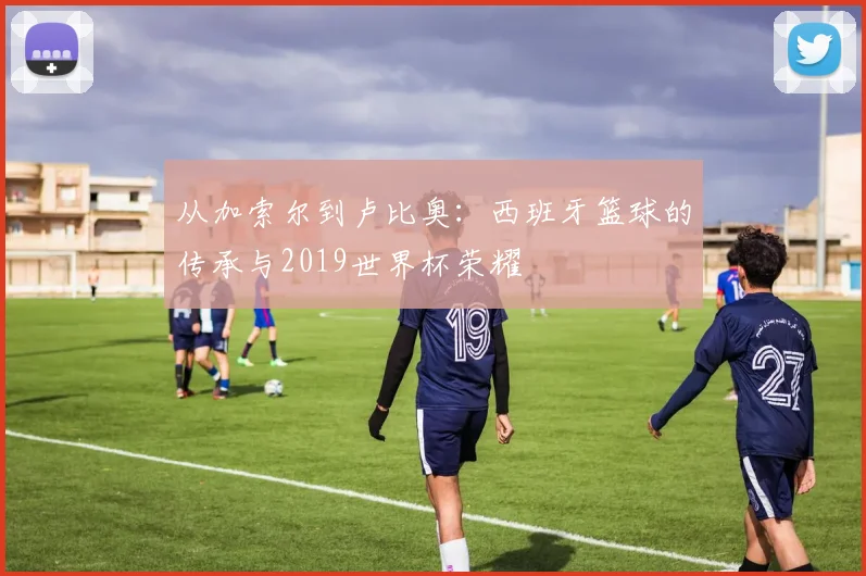 从加索尔到卢比奥：西班牙篮球的传承与2019世界杯荣耀