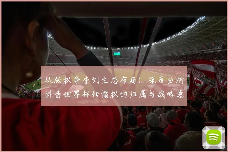 从版权争夺到生态布局:深度分析抖音世界杯转播权的归属与战略意义