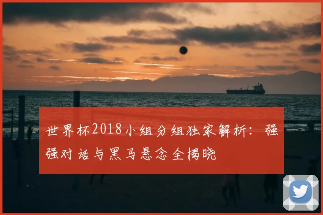 世界杯2018小组分组独家解析:强强对话与黑马悬念全揭晓