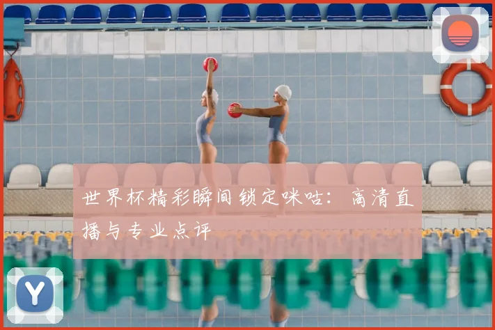 世界杯精彩瞬间锁定咪咕：高清直播与专业点评