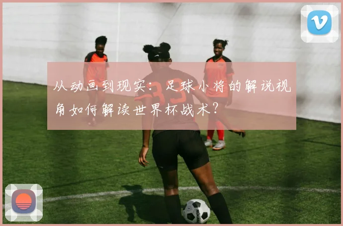 从动画到现实：足球小将的解说视角如何解读世界杯战术？