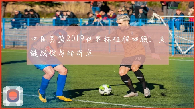 中国男篮2019世界杯征程回顾：关键战役与转折点