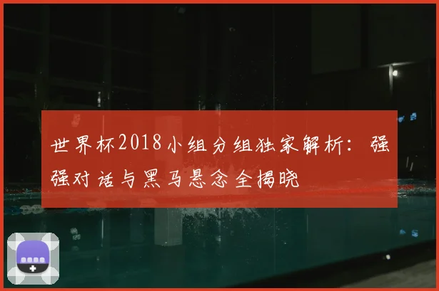 世界杯2018小组分组独家解析:强强对话与黑马悬念全揭晓