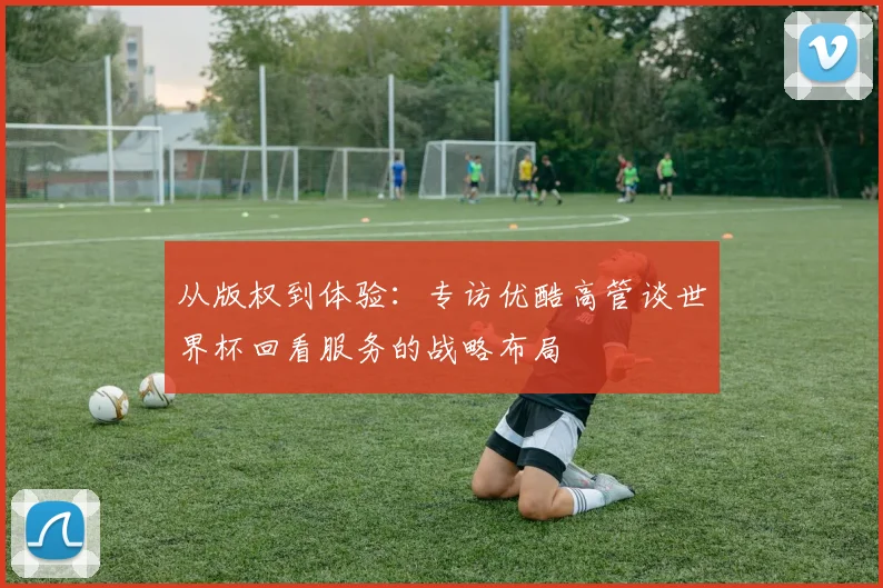 从版权到体验:专访优酷高管谈世界杯回看服务的战略布局