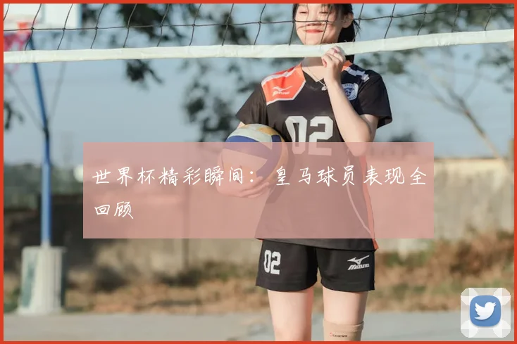 世界杯精彩瞬间：皇马球员表现全回顾