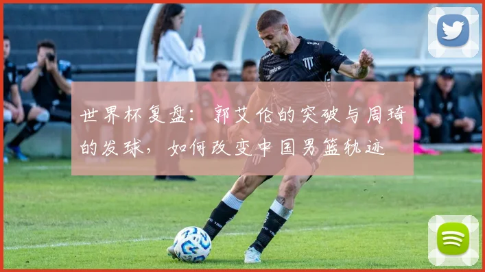 世界杯复盘：郭艾伦的突破与周琦的发球，如何改变中国男篮轨迹