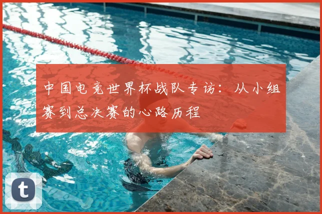 中国电竞世界杯战队专访：从小组赛到总决赛的心路历程
