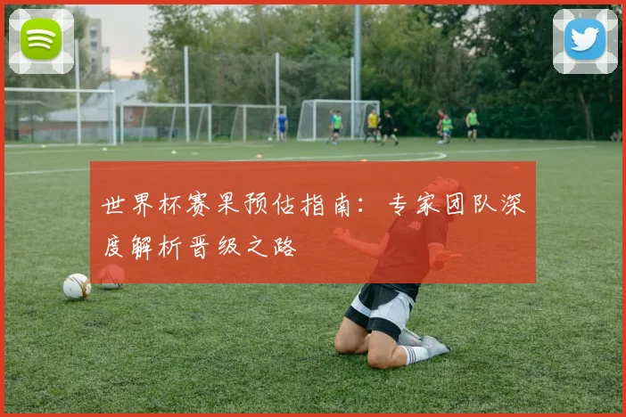 世界杯赛果预估指南:专家团队深度解析晋级之路