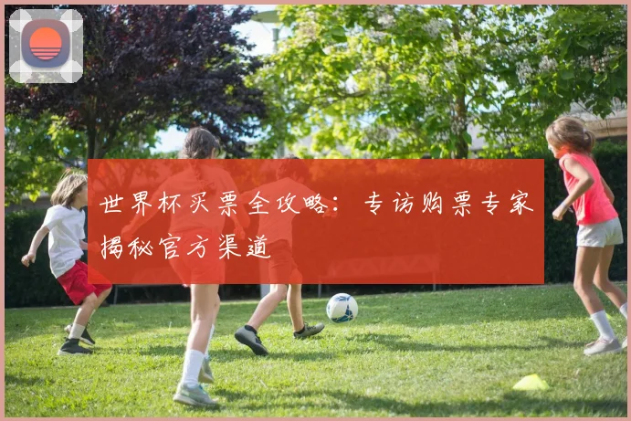 世界杯买票全攻略：专访购票专家揭秘官方渠道
